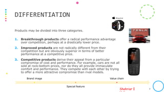 Shahriar I
Products may be divided into three categories.
1. Breakthrough products offer a radical performance advantage
over competition, perhaps at a drastically lower price.
2. Improved products are not radically different from their
competition but are obviously superior in terms of better
performance at a competitive price.
3. Competitive products derive their appeal from a particular
compromise of cost and performance. For example, cars are not all
sold at rock-bottom prices, nor do they all provide immaculate
comfort and performance. They compete with each other by trying
to offer a more attractive compromise than rival models.
PREPARED BY SIH FOR ICAB INTERNAL USAGE ONLY. PHOTO SOURCE: INTERNET 7
DIFFERENTIATION
Brand image
Special feature
Value chain
 