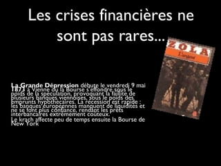 Les crises financières ne
sont pas rares...
La Grande Dépression débute le vendredi 9 mai
1873 à Vienne où la Bourse s’effondre sous le
poids de la spéculation, provoquant la faillite de
plusieurs banques viennoises, sous le poids des
emprunts hypothécaires. La récession est rapide :
les banques européennes manquent de liquidités et
ne se font plus confiance, rendant les prêts
interbancaires extrêmement coûteux.
Le krach affecte peu de temps ensuite la Bourse de
New York

 