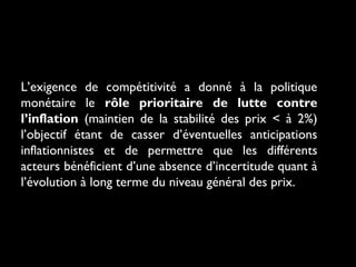 L’exigence de compétitivité a donné à la politique
monétaire le rôle prioritaire de lutte contre
l’inflation (maintien de la stabilité des prix < à 2%)
l’objectif étant de casser d’éventuelles anticipations
inflationnistes et de permettre que les différents
acteurs bénéficient d’une absence d’incertitude quant à
l’évolution à long terme du niveau général des prix.

 