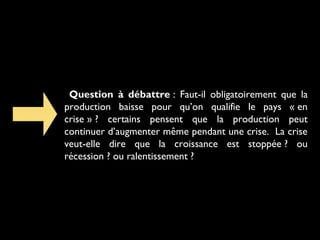 Question à débattre : Faut-il obligatoirement que la
production baisse pour qu’on qualifie le pays « en
crise » ? certains pensent que la production peut
continuer d’augmenter même pendant une crise. La crise
veut-elle dire que la croissance est stoppée ? ou
récession ? ou ralentissement ?

 