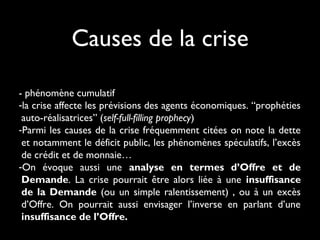 Causes de la crise
- phénomène cumulatif
-la crise affecte les prévisions des agents économiques. “prophéties
auto-réalisatrices” (self-full-filling prophecy) 
-Parmi les causes de la crise fréquemment citées on note la dette
et notamment le déficit public, les phénomènes spéculatifs, l’excès
de crédit et de monnaie…
-On évoque aussi une analyse en termes d’Offre et de
Demande. La crise pourrait être alors liée à une insuffisance
de la Demande (ou un simple ralentissement) , ou à un excès
d’Offre. On pourrait aussi envisager l’inverse en parlant d’une
insuffisance de l’Offre.

 