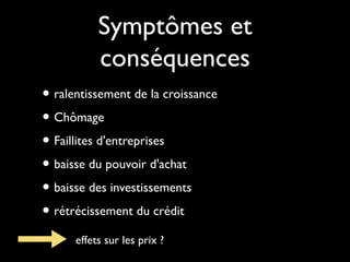 Symptômes et
conséquences
• ralentissement de la croissance
• Chômage
• Faillites d'entreprises
• baisse du pouvoir d'achat
• baisse des investissements
• rétrécissement du crédit
effets sur les prix ?

 