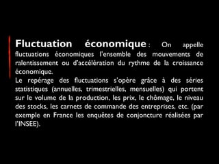 Fluctuation

économique :

On
appelle
fluctuations économiques l’ensemble des mouvements de
ralentissement ou d’accélération du rythme de la croissance
économique.
Le repérage des fluctuations s’opère grâce à des séries
statistiques (annuelles, trimestrielles, mensuelles) qui portent
sur le volume de la production, les prix, le chômage, le niveau
des stocks, les carnets de commande des entreprises, etc. (par
exemple en France les enquêtes de conjoncture réalisées par
l’INSEE). 

 
