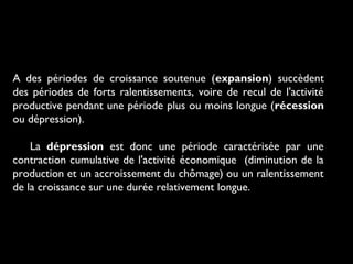 A des périodes de croissance soutenue (expansion) succèdent
des périodes de forts ralentissements, voire de recul de l'activité
productive pendant une période plus ou moins longue (récession
ou dépression).
La dépression est donc une période caractérisée par une
contraction cumulative de l'activité économique (diminution de la
production et un accroissement du chômage) ou un ralentissement
de la croissance sur une durée relativement longue.

 