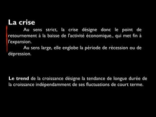 La crise 
Au sens strict, la crise désigne donc le point de
retournement à la baisse de l'activité économique., qui met fin à
l'expansion.
Au sens large, elle englobe la période de récession ou de
dépression.

Le trend de la croissance désigne la tendance de longue durée de
la croissance indépendamment de ses fluctuations de court terme.

 