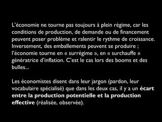 L’économie ne tourne pas toujours à plein régime, car les
conditions de production, de demande ou de financement
peuvent poser problème et ralentir le rythme de croissance.
Inversement, des emballements peuvent se produire ;
l’économie tourne en « surrégime », en « surchauffe »
génératrice d’inflation. C’est le cas lors des booms et des
bulles...
Les économistes disent dans leur jargon (pardon, leur
vocabulaire spécialisé) que dans les deux cas, il y a un écart
entre la production potentielle et la production
effective (réalisée, observée).

 