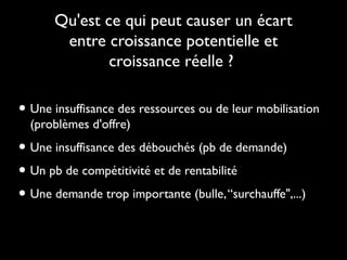 Qu'est ce qui peut causer un écart
entre croissance potentielle et
croissance réelle ?

• Une insuffisance des ressources ou de leur mobilisation
(problèmes d'offre)

• Une insuffisance des débouchés (pb de demande)
• Un pb de compétitivité et de rentabilité
• Une demande trop importante (bulle, “surchauffe",...)

 