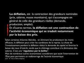 La déflation, est la contraction des grandeurs nominales
(prix, salaires, masse monétaire), qui s’accompagne en
général de celle des grandeurs réelles (demande,
production, emploi).
En d'autres termes, la déflation est une contraction de
l'activité économique qui se traduit notamment
par la baisse des prix.
Selon certaines théories libérales, en éliminant les producteurs les moins
efficaces, la déflation peut créer les conditions de la reprise. La chute de
l’investissement pendant la déflation réduit la demande de capital et favorise la
baisse des taux d’intérêt, tandis que le chômage contribue à la diminution des
salaires. C'est une “régulation par la faillite".
Mais de nombreux autres économistes considérent que seule l'intervention de
l'État peut permettre un redémarrage de l'activité économique
(voir - II - de ce même chapitre)

 
