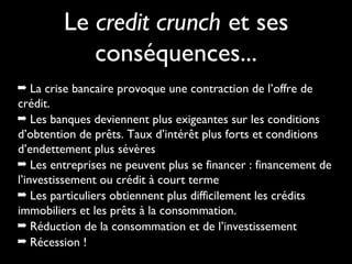Le credit crunch et ses
conséquences...
➡ La crise bancaire provoque une contraction de l’offre de

crédit.
➡ Les banques deviennent plus exigeantes sur les conditions
d’obtention de prêts. Taux d’intérêt plus forts et conditions
d’endettement plus sévères
➡ Les entreprises ne peuvent plus se financer : financement de
l’investissement ou crédit à court terme
➡ Les particuliers obtiennent plus difficilement les crédits
immobiliers et les prêts à la consommation.
➡ Réduction de la consommation et de l’investissement
➡ Récession !

 