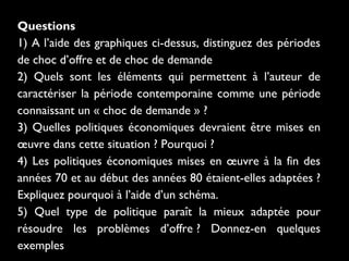 Questions
1) A l’aide des graphiques ci-dessus, distinguez des périodes
de choc d’offre et de choc de demande
2) Quels sont les éléments qui permettent à l’auteur de
caractériser la période contemporaine comme une période
connaissant un « choc de demande » ?
3) Quelles politiques économiques devraient être mises en
œuvre dans cette situation ? Pourquoi ?
4) Les politiques économiques mises en œuvre à la fin des
années 70 et au début des années 80 étaient-elles adaptées ?
Expliquez pourquoi à l’aide d’un schéma.
5) Quel type de politique paraît la mieux adaptée pour
résoudre les problèmes d’offre ? Donnez-en quelques
exemples

 