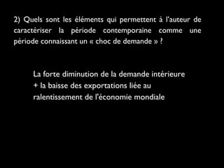 2) Quels sont les éléments qui permettent à l’auteur de
caractériser la période contemporaine comme une
période connaissant un « choc de demande » ?

La forte diminution de la demande intérieure
+ la baisse des exportations liée au
ralentissement de l'économie mondiale

 