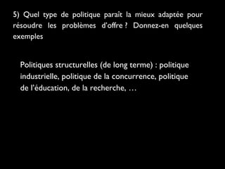5) Quel type de politique paraît la mieux adaptée pour
résoudre les problèmes d’offre ? Donnez-en quelques
exemples

Politiques structurelles (de long terme) : politique
industrielle, politique de la concurrence, politique
de l’éducation, de la recherche, …

 