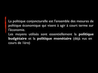 La politique conjoncturelle est l'ensemble des mesures de
politique économique qui visent à agir à court terme sur
l'économie.
Les moyens utilisés sont essentiellement la politique
budgétaire et la politique monétaire (déjà vus en
cours de 1ère)

 