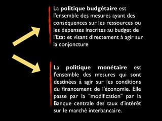 La politique budgétaire est
l'ensemble des mesures ayant des
conséquences sur les ressources ou
les dépenses inscrites au budget de
l'Etat et visant directement à agir sur
la conjoncture

La politique monétaire est
l'ensemble des mesures qui sont
destinées à agir sur les conditions
du financement de l'économie. Elle
passe par la "modification" par la
Banque centrale des taux d'intérêt
sur le marché interbancaire.

 