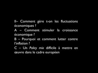 II– Comment gère t-on les fluctuations
économiques ?
A – Comment stimuler la croissance
économique ?
B – Pourquoi et comment lutter contre
l’inflation ?
C – Un Policy mix difficile à mettre en
œuvre dans le cadre européen

 