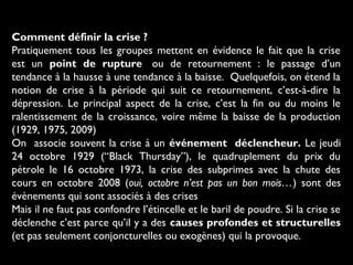 Comment définir la crise ?
Pratiquement tous les groupes mettent en évidence le fait que la crise
est un point de rupture  ou de retournement : le passage d’un
tendance à la hausse à une tendance à la baisse. Quelquefois, on étend la
notion de crise à la période qui suit ce retournement, c’est-à-dire la
dépression. Le principal aspect de la crise, c’est la fin ou du moins le
ralentissement de la croissance, voire même la baisse de la production
(1929, 1975, 2009)
On associe souvent la crise à un événement déclencheur. Le jeudi
24 octobre 1929 (“Black Thursday”), le quadruplement du prix du
pétrole le 16 octobre 1973, la crise des subprimes avec la chute des
cours en octobre 2008 (oui, octobre n’est pas un bon mois…) sont des
évènements qui sont associés à des crises
Mais il ne faut pas confondre l’étincelle et le baril de poudre. Si la crise se
déclenche c’est parce qu’il y a des causes profondes et structurelles
(et pas seulement conjoncturelles ou exogènes) qui la provoque.

 