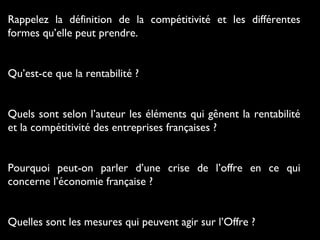 Rappelez la définition de la compétitivité et les différentes
formes qu’elle peut prendre.
Qu’est-ce que la rentabilité ?
Quels sont selon l’auteur les éléments qui gênent la rentabilité
et la compétitivité des entreprises françaises ?
Pourquoi peut-on parler d’une crise de l’offre en ce qui
concerne l’économie française ?
Quelles sont les mesures qui peuvent agir sur l’Offre ?

 
