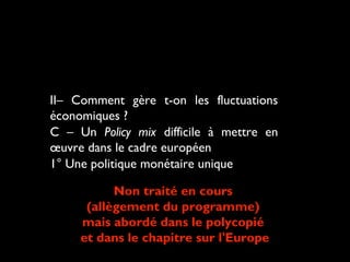 II– Comment gère t-on les fluctuations
économiques ?
C – Un Policy mix difficile à mettre en
œuvre dans le cadre européen
1° Une politique monétaire unique
Non traité en cours
(allègement du programme)
mais abordé dans le polycopié
et dans le chapitre sur l'Europe

 