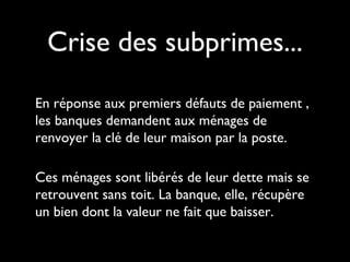 Crise des subprimes...
En réponse aux premiers défauts de paiement ,
les banques demandent aux ménages de
renvoyer la clé de leur maison par la poste.
Ces ménages sont libérés de leur dette mais se
retrouvent sans toit. La banque, elle, récupère
un bien dont la valeur ne fait que baisser.
 