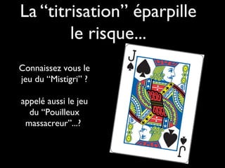 La “titrisation” éparpille
le risque...
Connaissez vous le
jeu du “Mistigri” ?
appelé aussi le jeu
du “Pouilleux
massacreur”...?
 
