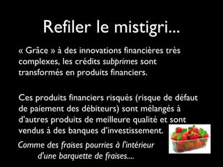 Refiler le mistigri...
« Grâce » à des innovations financières très
complexes, les crédits subprimes sont
transformés en produits financiers.
Ces produits financiers risqués (risque de défaut
de paiement des débiteurs) sont mélangés à
d’autres produits de meilleure qualité et sont
vendus à des banques d’investissement.
Comme des fraises pourries à l'intérieur
d'une barquette de fraises....
 
