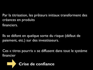 Par la titrisation, les prêteurs initiaux transforment des
créances en produits
financiers.
Ils se défont en quelque sorte du risque (défaut de
paiement, etc.) sur des investisseurs.
Ces « titres pourris » se diffusent dans tout le système
financier
Crise de confiance
 