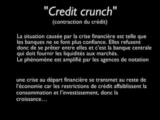 La situation causée par la crise financière est telle que
les banques ne se font plus confiance. Elles refusent
donc de se prêter entre elles et c’est la banque centrale
qui doit fournir les liquidités aux marchés.
Le phénomène est amplifié par les agences de notation
"Credit crunch"
une crise au départ financière se transmet au reste de
l’économie car les restrictions de crédit affaiblissent la
consommation et l’investissement, donc la
croissance…
(contraction du crédit)
 