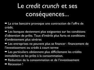Le credit crunch et ses
conséquences...
➡ La crise bancaire provoque une contraction de l’offre de
crédit.
➡ Les banques deviennent plus exigeantes sur les conditions
d’obtention de prêts. Taux d’intérêt plus forts et conditions
d’endettement plus sévères
➡ Les entreprises ne peuvent plus se financer : financement de
l’investissement ou crédit à court terme
➡ Les particuliers obtiennent plus difficilement les crédits
immobiliers et les prêts à la consommation.
➡ Réduction de la consommation et de l’investissement
➡ Récession !
 