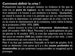 Comment définir la crise ?
Pratiquement tous les groupes mettent en évidence le fait que la
crise est un point de rupture  ou de retournement : le passage
d’un tendance à la hausse à une tendance à la baisse. Quelquefois,
on étend la notion de crise à la période qui suit ce retournement,
c’est-à-dire la dépression. Le principal aspect de la crise, c’est la fin
ou du moins le ralentissement de la croissance, voire même la baisse
de la production (1929, 1975, 2009)
On associe souvent la crise à un événement déclencheur. Le
jeudi 24 octobre 1929 (“Black Thursday”), le quadruplement du prix
du pétrole le 16 octobre 1973, la crise des subprimes avec la chute
des cours en octobre 2008 (oui, octobre n’est pas un bon mois…) sont
des évènements qui sont associés à des crises
Mais il ne faut pas confondre l’étincelle et le baril de poudre. Si la
crise se déclenche c’est parce qu’il y a des causes profondes et
structurelles (et pas seulement conjoncturelles ou exogènes) qui la
provoque.
 