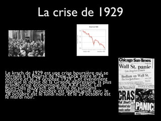 La crise de 1929
Le krach de 1929 est une crise boursière qui se
déroula à la Bourse de New York entre le 24
octobre et le 29 octobre 1929. Cet événement
marque le début de la Grande dépression, la plus
grande crise économique du XXe siècle. Les
jours-clés du krach ont hérité de surnoms
distincts : le 24 octobre est appelé jeudi noir, le
28 octobre est le lundi noir, et le 29 octobre est
le mardi noir.
 