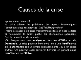 - phénomène cumulatif
-la crise affecte les prévisions des agents économiques.
“prophéties auto-réalisatrices” (self-full-filling prophecy) 
-Parmi les causes de la crise fréquemment citées on note la dette
et notamment le déficit public, les phénomènes spéculatifs,
l’excès de crédit et de monnaie…
-On évoque aussi une analyse en termes d’Offre et de
Demande. La crise pourrait être alors liée à une insuffisance
de la Demande (ou un simple ralentissement) , ou à un excès
d’Offre. On pourrait aussi envisager l’inverse en parlant d’une
insuffisance de l’Offre.
Causes de la crise
 