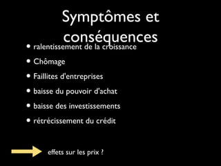 Symptômes et
conséquences
• ralentissement de la croissance
• Chômage
• Faillites d'entreprises
• baisse du pouvoir d'achat
• baisse des investissements
• rétrécissement du crédit
effets sur les prix ?
 