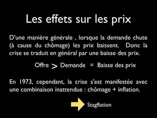 Les effets sur les prix
D'une manière générale , lorsque la demande chute
(à cause du chômage) les prix baissent. Donc la
crise se traduit en général par une baisse des prix.
Offre > Demande = Baisse des prix
En 1973, cependant, la crise s'est manifestée avec
une combinaison inattendue : chômage + inflation.
Stagflation
 