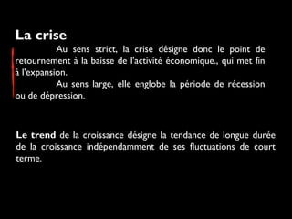 La crise 
Au sens strict, la crise désigne donc le point de
retournement à la baisse de l'activité économique., qui met fin
à l'expansion.
Au sens large, elle englobe la période de récession
ou de dépression.
Le trend de la croissance désigne la tendance de longue durée
de la croissance indépendamment de ses fluctuations de court
terme.
 