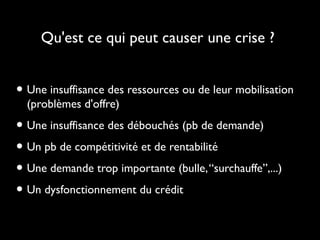 Qu'est ce qui peut causer une crise ?
• Une insuffisance des ressources ou de leur mobilisation
(problèmes d'offre)
• Une insuffisance des débouchés (pb de demande)
• Un pb de compétitivité et de rentabilité
• Une demande trop importante (bulle,“surchauffe”,...)
• Un dysfonctionnement du crédit
 
