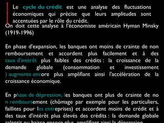 On doit cette analyse à l’économiste américain Hyman Minsky
(1919-1996)
En phase d'expansion, les banques ont moins de crainte de non
remboursement et accordent plus facilement et à des
taux d'intérêt plus faibles des crédits : la croissance de la
demande globale (consommation et investissement
) augmente encore plus amplifiant ainsi l'accélération de la
croissance économique.
En phase de dépression, les banques ont plus de crainte de no
n remboursement (chômage par exemple pour les particuliers,
faillites pour les entreprises) et accordent moins de crédit et à
des taux d'intérêt plus élevés des crédits : la demande globale
Le cycle du crédit est une analyse des fluctuations
économiques qui précise que leurs amplitudes sont
accentuées par le rôle du crédit.
 