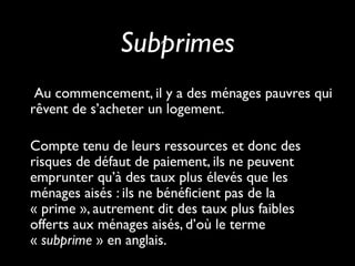 Subprimes
Au commencement, il y a des ménages pauvres qui
rêvent de s’acheter un logement.
Compte tenu de leurs ressources et donc des
risques de défaut de paiement, ils ne peuvent
emprunter qu’à des taux plus élevés que les
ménages aisés : ils ne bénéficient pas de la
« prime », autrement dit des taux plus faibles
offerts aux ménages aisés, d’où le terme
« subprime » en anglais.
 