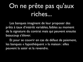 On ne prête pas qu'aux
riches...
Les banques imaginent de leur proposer des
prêts à taux d’intérêt variables, faibles au moment
de la signature du contrat mais qui peuvent ensuite
beaucoup s’élever.
Et pour se couvrir en cas de défaut de paiement,
les banques « hypothèquent » la maison : elles
peuvent la saisir et la revendre.
 