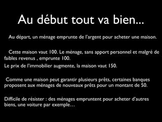 Au départ, un ménage emprunte de l’argent pour acheter une maison.
Cette maison vaut 100. Le ménage, sans apport personnel et malgré de
faibles revenus , emprunte 100.
Le prix de l’immobilier augmente, la maison vaut 150.
Comme une maison peut garantir plusieurs prêts, certaines banques
proposent aux ménages de nouveaux prêts pour un montant de 50.
Difficile de résister : des ménages empruntent pour acheter d’autres
biens, une voiture par exemple…
Au début tout va bien...
 