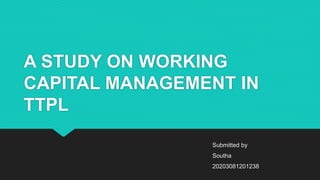 A STUDY ON WORKING
CAPITAL MANAGEMENT IN
TTPL
Submitted by
Southa
20203081201238
 