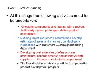 Cont… Product Planning
• At this stage the following activities need to
be undertaken:
 Choosing components and interact with suppliers
;build early system prototypes ;define product
architecture
 Defining target customer’s parameters ; develop
estimates of sales and margins ; conduct early
interactions with customers ….through marketing
department
 Developing cost estimates ; define process
architecture; conduct process simulation; validate
suppliers ….through manufacturing department
 The final decision in this stage will be to approve the
product development program
3 - 10
 