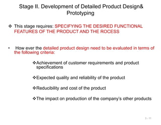 Stage II. Development of Detailed Product Design&
Prototyping
 This stage requires: SPECIFYING THE DESIRED FUNCTIONAL
FEATURES OF THE PRODUCT AND THE ROCESS
• How ever the detailed product design need to be evaluated in terms of
the following criteria:
Achievement of customer requirements and product
specifications
Expected quality and reliability of the product
Reducibility and cost of the product
The impact on production of the company’s other products
3 - 11
 