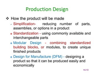 Production Design
 How the product will be made
Simplification- reducing number of parts,
assemblies, or options in a product
 Standardization - using commonly available and
interchangeable parts
 Modular Design - combining standardized
building blocks, or modules, to create unique
finished products
 Design for Manufacture (DFM) - designing a
product so that it can be produced easily and
economically
4-13
 