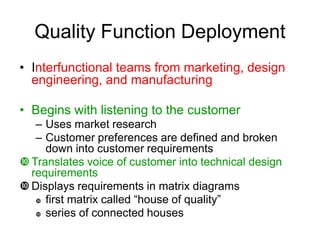 Quality Function Deployment
• Interfunctional teams from marketing, design
engineering, and manufacturing
• Begins with listening to the customer
– Uses market research
– Customer preferences are defined and broken
down into customer requirements
 Translates voice of customer into technical design
requirements
 Displays requirements in matrix diagrams
 first matrix called “house of quality”
 series of connected houses
 
