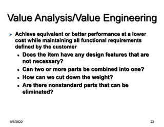 9/6/2022 22
Value Analysis/Value Engineering
 Achieve equivalent or better performance at a lower
cost while maintaining all functional requirements
defined by the customer
 Does the item have any design features that are
not necessary?
 Can two or more parts be combined into one?
 How can we cut down the weight?
 Are there nonstandard parts that can be
eliminated?
 