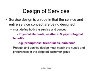 © 2007 Wiley
Design of Services
• Service design is unique in that the service and
entire service concept are being designed
– must define both the service and concept
- Physical elements, aesthetic & psychological
benefits
e.g. promptness, friendliness, ambiance
– Product and service design must match the needs and
preferences of the targeted customer group
 