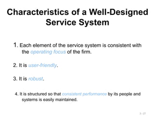 Characteristics of a Well-Designed
Service System
1. Each element of the service system is consistent with
the operating focus of the firm.
2. It is user-friendly.
3. It is robust.
4. It is structured so that consistent performance by its people and
systems is easily maintained.
3 - 27
 