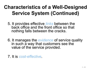 Characteristics of a Well-Designed
Service System (Continued)
5. It provides effective links between the
back office and the front office so that
nothing falls between the cracks.
6. It manages the evidence of service quality
in such a way that customers see the
value of the service provided.
7. It is cost-effective.
3 - 28
 