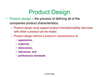 © 2007 Wiley
Product Design
• Product design – the process of defining all of the
companies product characteristics
– Product design must support product manufacturability (the ease
with which a product can be made)
– Product design defines a product’s characteristics of;
• appearance,
• materials,
• dimensions,
• tolerances, and
• performance standards
 