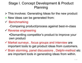Stage I. Concept Development & Product
Planning
 This involves: Generating Ideas for the new product
New ideas can be generated from:
 Benchmarking
-Comparing product/process against best-in-class
 Reverse engineering
Dismantling competitor’s product to improve your
own product
 Market surveys , focus groups and interview are
important tools to get product ideas from customers.
 Brain storming, panel discussions , Delphi-method etc
are important tools in generating ideas from within.
3 - 9
 